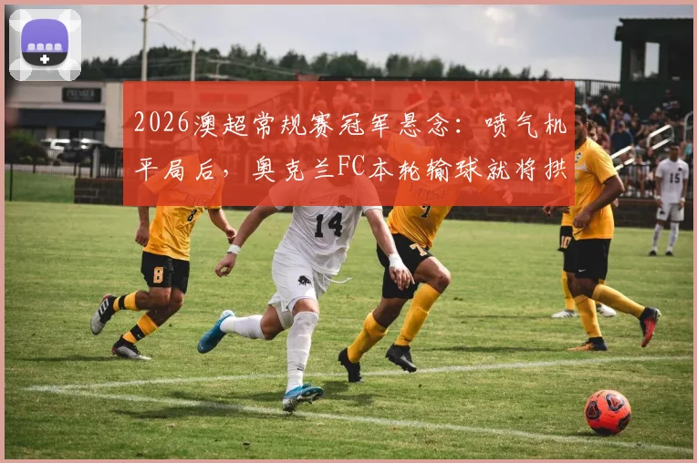 2026澳超常规赛冠军悬念：喷气机平局后，奥克兰FC本轮输球就将拱手送冠？最新积分形势深度解读