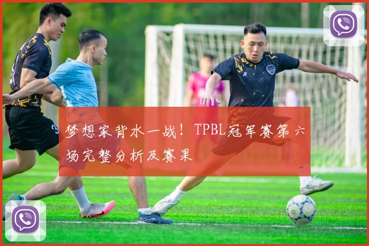 梦想家背水一战！TPBL冠军赛第六场完整分析及赛果