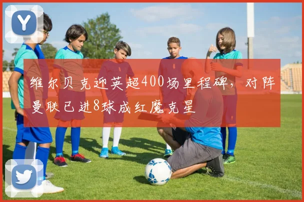 维尔贝克迎英超400场里程碑，对阵曼联已进8球成红魔克星