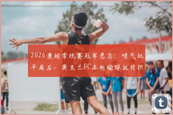 2026澳超常规赛冠军悬念：喷气机平局后，奥克兰FC本轮输球就将拱手送冠？最新积分形势深度解读