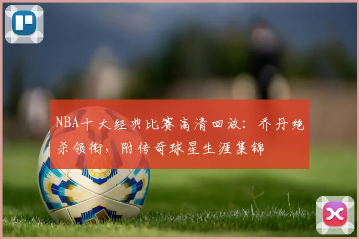NBA十大经典比赛高清回放：乔丹绝杀领衔，附传奇球星生涯集锦