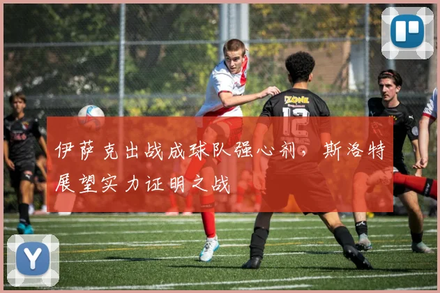 伊萨克出战成球队强心剂，斯洛特展望实力证明之战