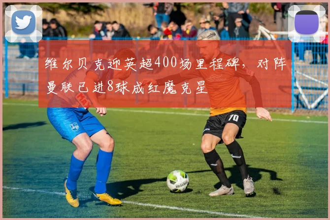 维尔贝克迎英超400场里程碑，对阵曼联已进8球成红魔克星