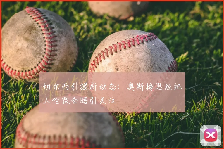 切尔西引援新动态:奥斯梅恩经纪人伦敦会晤引关注