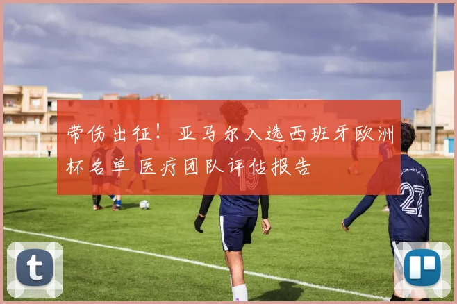 带伤出征!亚马尔入选西班牙欧洲杯名单 医疗团队评估报告
