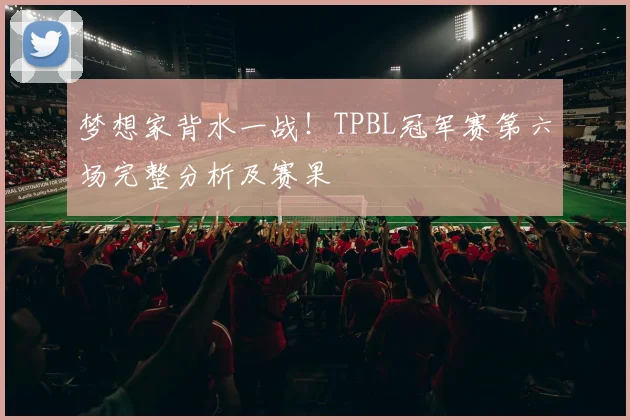 梦想家背水一战!TPBL冠军赛第六场完整分析及赛果